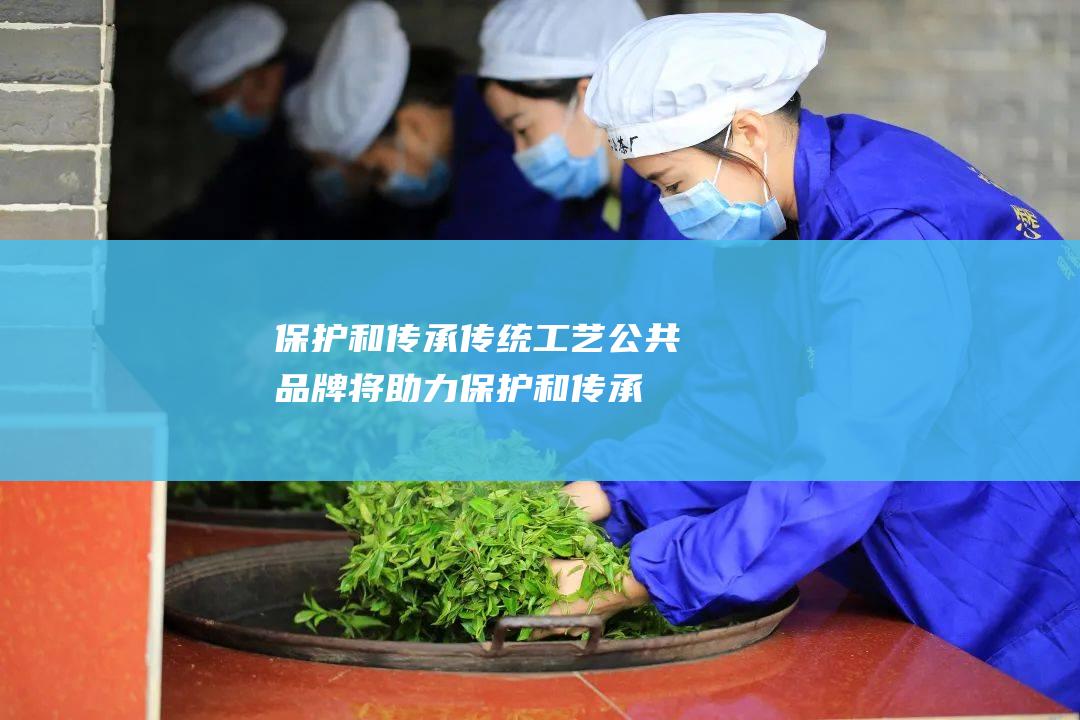 保护和传承传统工艺：公共品牌将助力保护和传承六堡茶的传统工艺，确保六堡茶的品质和品质。