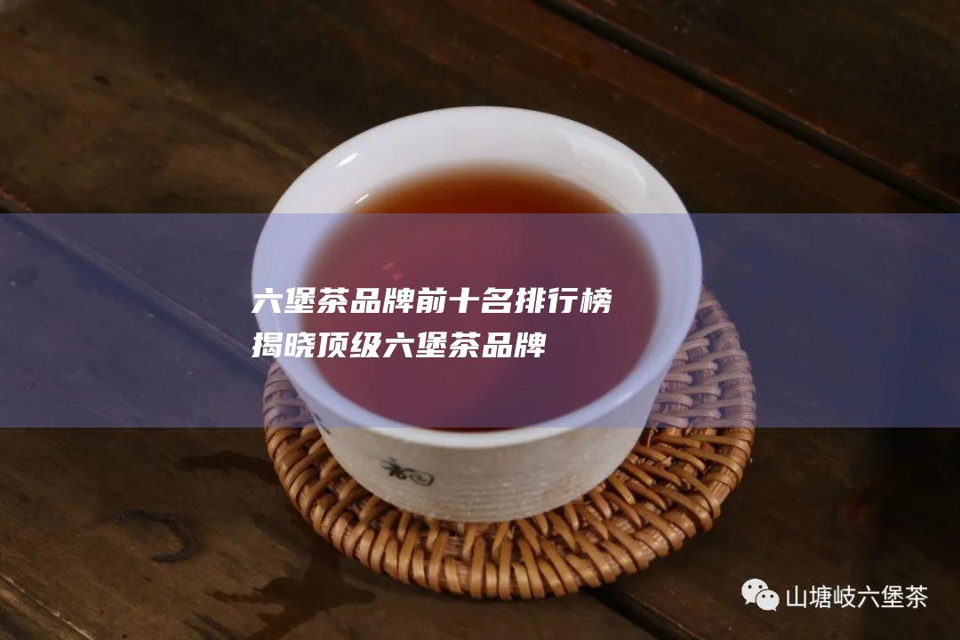 六堡茶品牌前十名排行榜：揭晓顶级六堡茶品牌