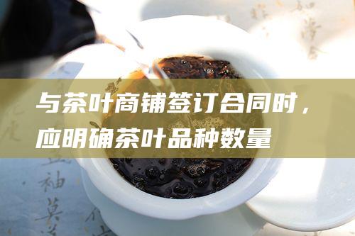 与茶叶商铺签订合同时，应明确茶叶品种、数量、价格、交货时间等内容。