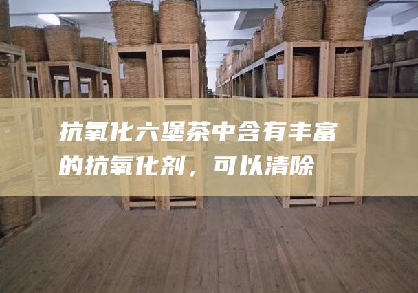 抗氧化：六堡茶中含有丰富的抗氧化剂，可以清除体内自由基，延缓衰老，预防心脑血管疾病。