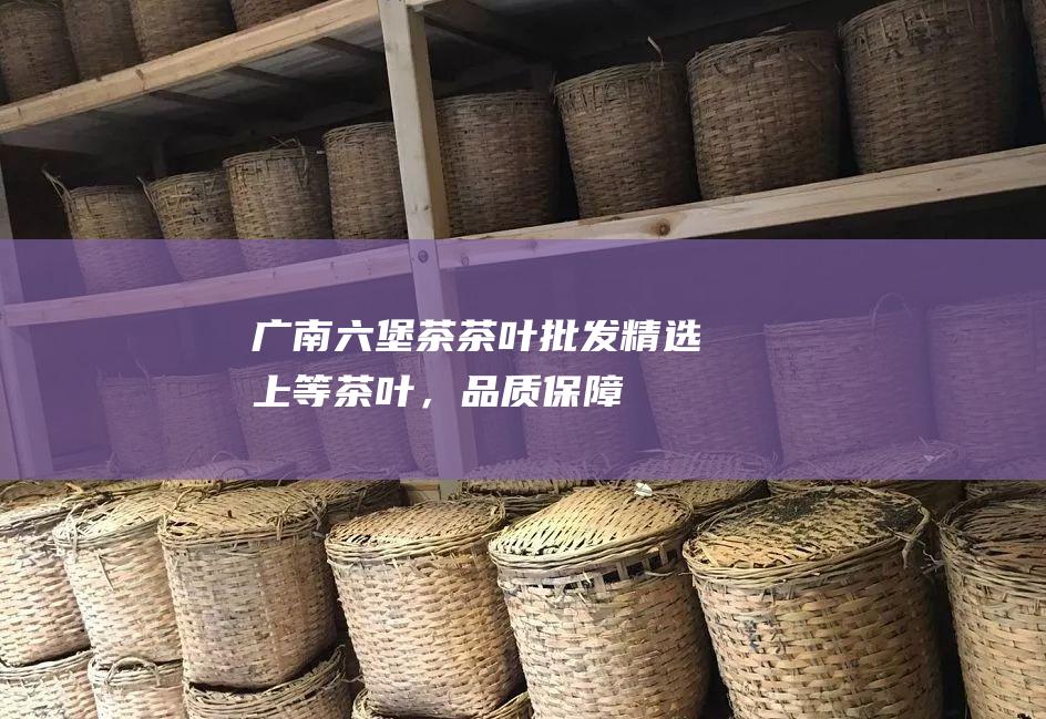 广南六堡茶茶叶批发：精选上等茶叶，品质保障