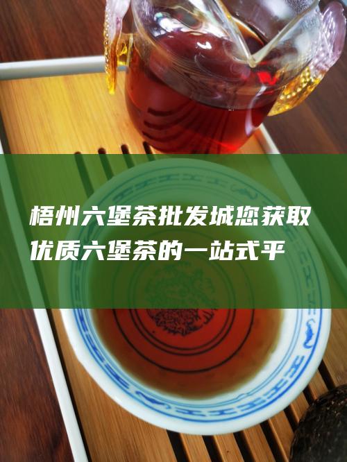 梧州六堡茶批发城：您获取优质六堡茶的一站式平台