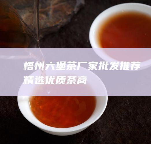 梧州六堡茶厂家批发：推荐精选优质茶商