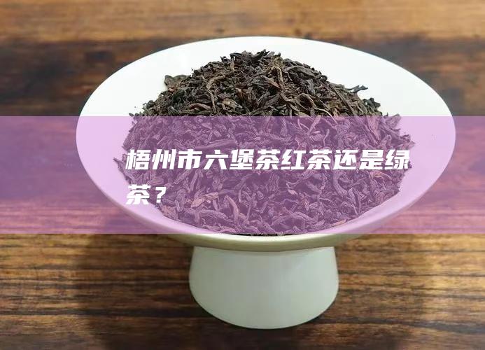 梧州市六堡茶: 红茶还是绿茶？