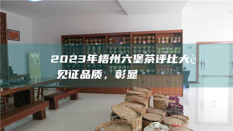 2023年梧州六堡茶评比大赛：见证品质，彰显匠心