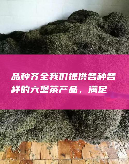 品种齐全：我们提供各种各样的六堡茶产品，满足不同的客户需求