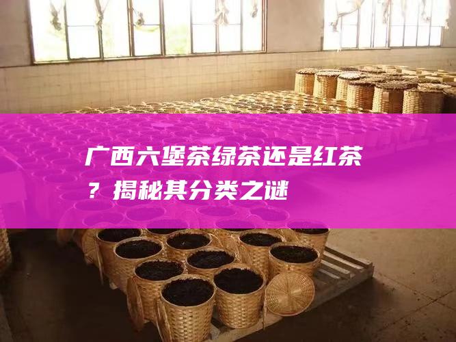 广西六堡茶：绿茶还是红茶？揭秘其分类之谜