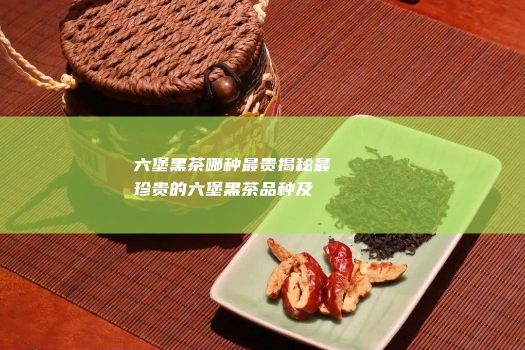 六堡黑茶哪种最贵：揭秘最珍贵的六堡黑茶品种及其价格