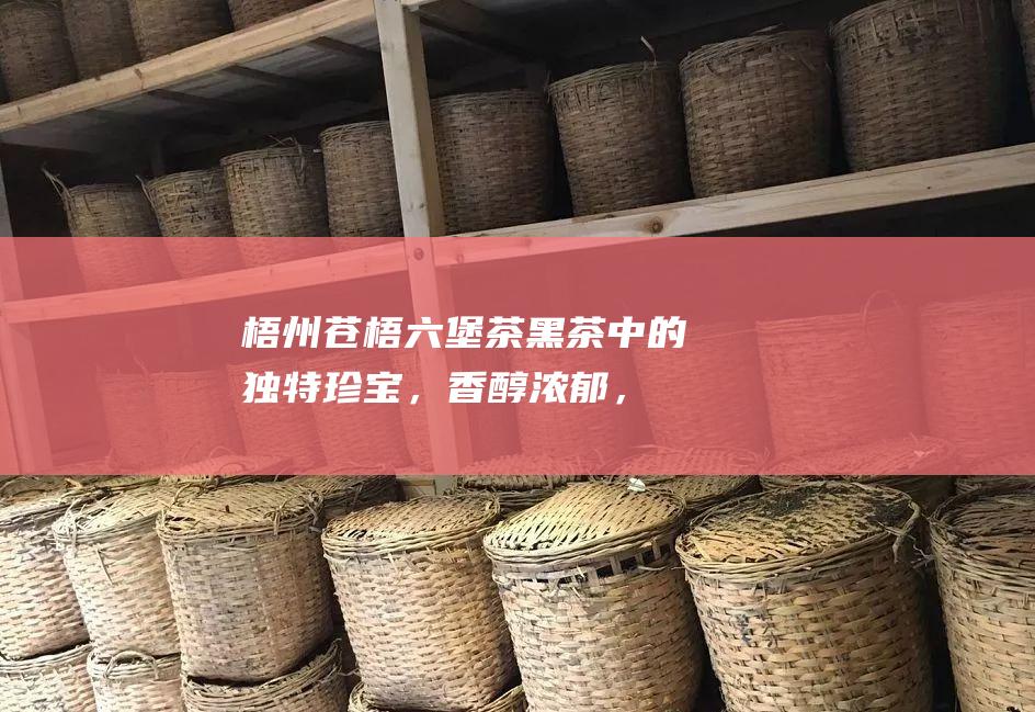 梧州苍梧六堡茶：黑茶中的独特珍宝，香醇浓郁，余味悠长