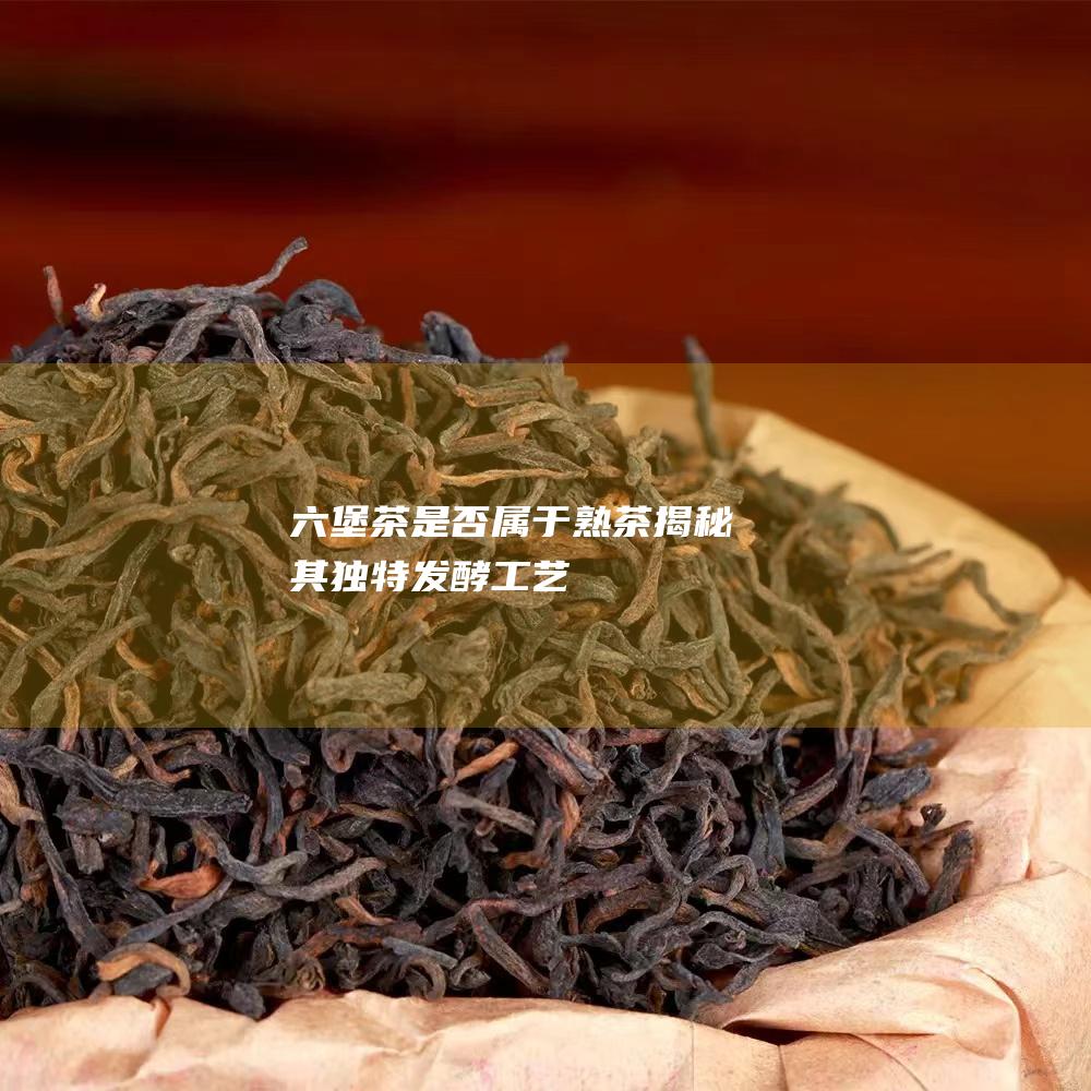 六堡茶是否属于熟茶：揭秘其独特发酵工艺