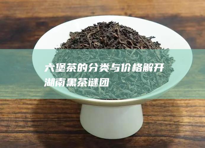 六堡茶的分类与价格：解开湖南黑茶谜团