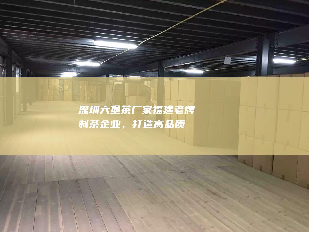 深圳六堡茶厂家：福建老牌制茶企业，打造高品质六堡茶