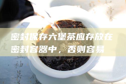 密封保存：六堡茶应存放在密封容器中，否则容易吸收异味。