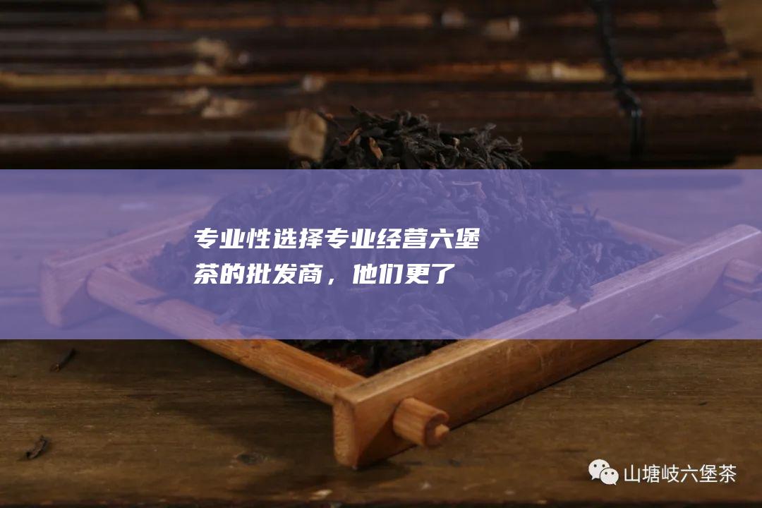 专业性：选择专业经营六堡茶的批发商，他们更了解六堡茶的市场行情和品质要求。