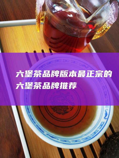 六堡茶品牌版本：最正宗的六堡茶品牌推荐