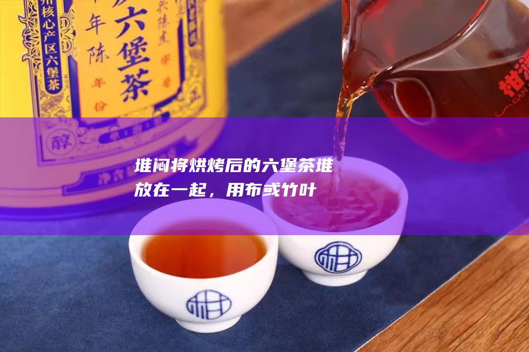 堆闷：将烘烤后的六堡茶堆放在一起，用布或竹叶覆盖，使烟熏味进一步渗透到茶叶中。