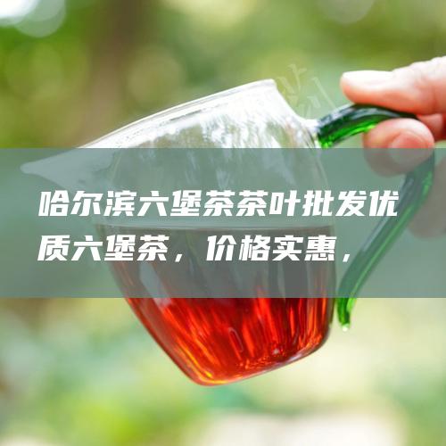 哈尔滨六堡茶茶叶批发：优质六堡茶，价格实惠，供货稳定