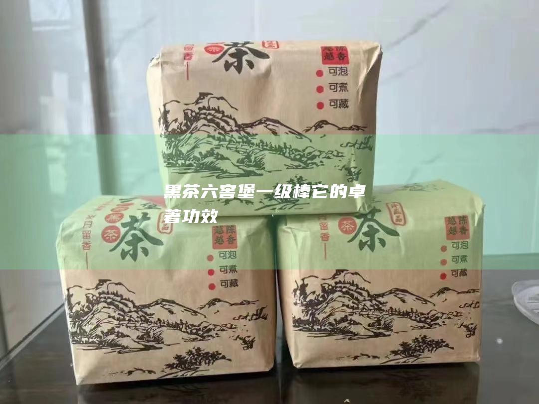 黑茶六窖堡一级棒：它的卓著功效