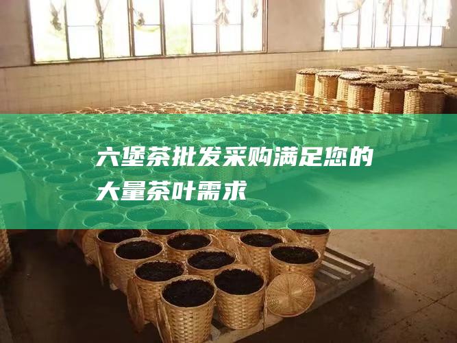 六堡茶批发采购：满足您的大量茶叶需求