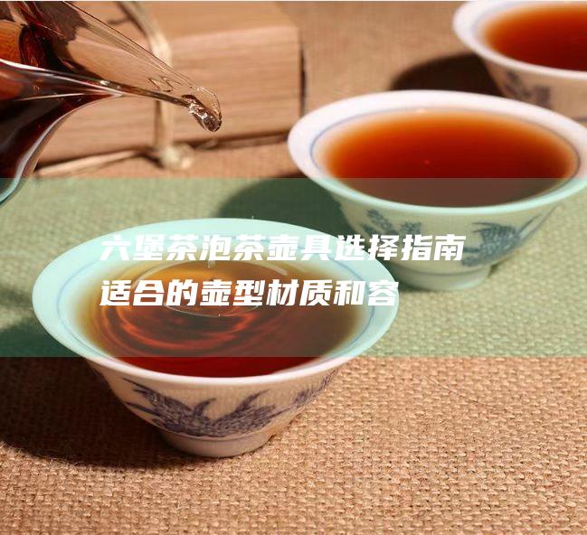 六堡茶泡茶壶具选择指南：适合的壶型、材质和容量