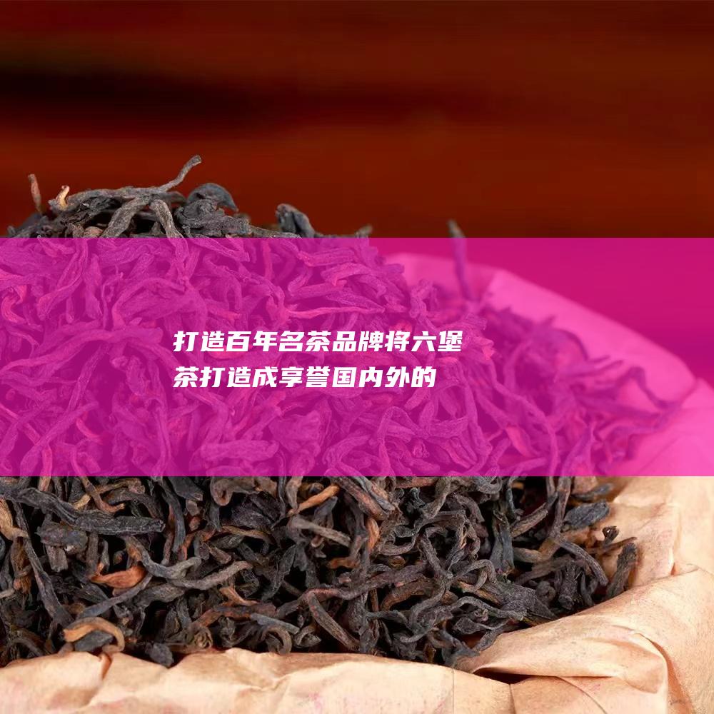 打造百年名茶品牌：将六堡茶打造成享誉国内外的百年名茶品牌。