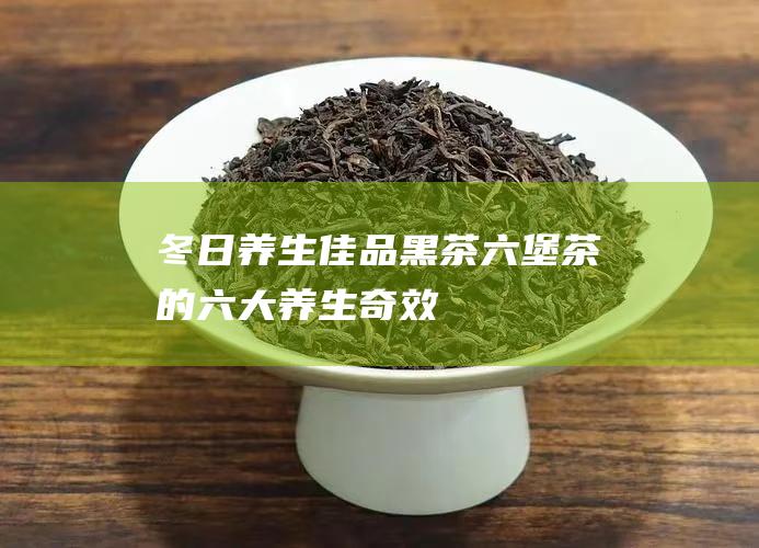 冬日养生佳品：黑茶六堡茶的六大养生奇效