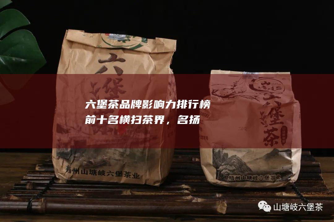 六堡茶影响力排行榜前十名横扫茶界，名扬