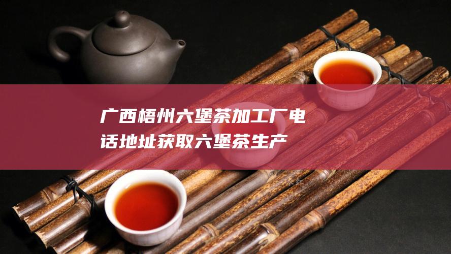 广西梧州六堡茶加工厂电话地址：获取六堡茶生产厂联系方式