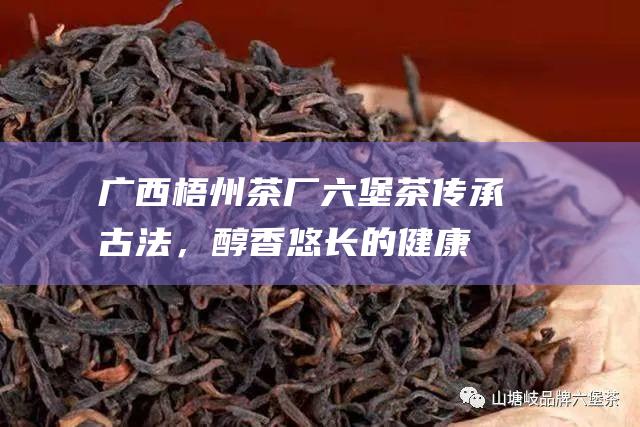 广西梧州茶厂六堡茶：传承古法，醇香悠长的健康茗饮