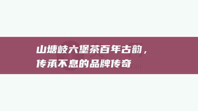 山塘岐六堡茶：百年古韵，传承不息的品牌传奇