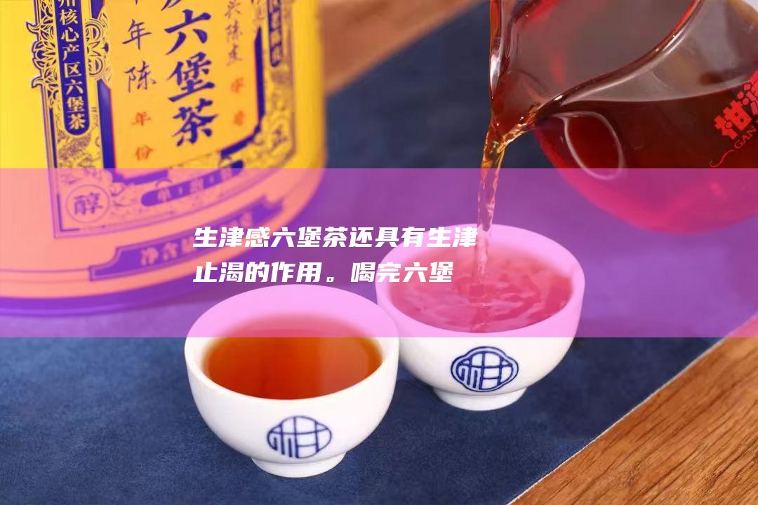 生津感：六堡茶还具有生津止渴的作用。喝完六堡茶后，会有口腔生津的感觉。这种生津感源自于茶叶中的茶多酚和咖啡碱。