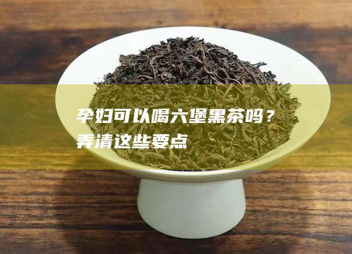 孕妇可以喝六堡黑茶吗？弄清这些要点