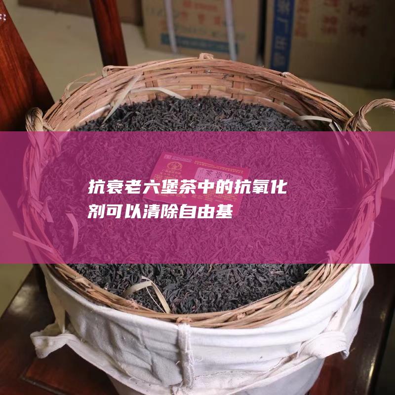 抗衰老:六堡茶中的抗氧化剂可以清除自由基