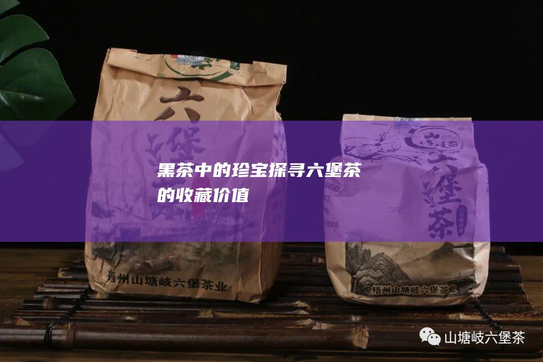 黑茶中的珍宝：探寻六堡茶的收藏价值