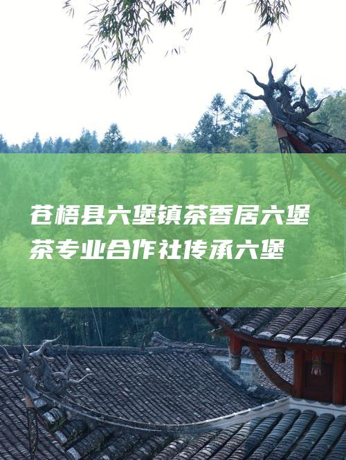 苍梧县六堡镇茶香居六堡茶专业合作社：传承六堡茗香，共创茶产业新辉煌