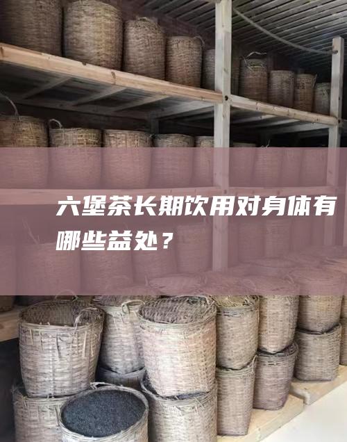 六堡茶长期饮用对身体有哪些益处？