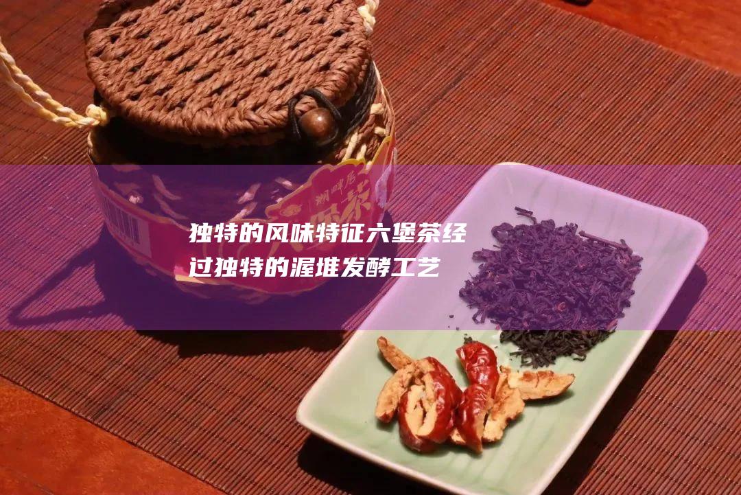 独特的风味特征：六堡茶经过独特的渥堆发酵工艺，形成独特的陈香、土香和药香交融的风味。