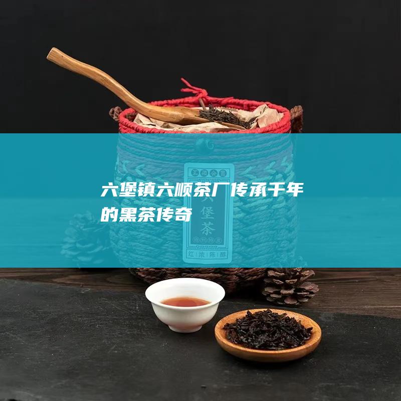 六堡镇六顺茶厂——传承千年的黑茶传奇