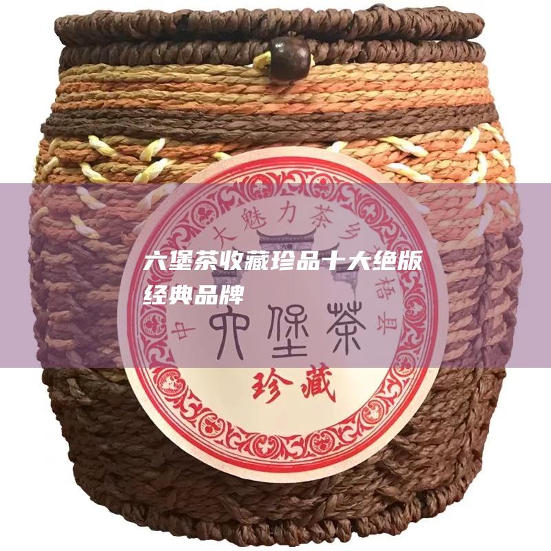 六堡茶收藏珍品：十大绝版经典品牌