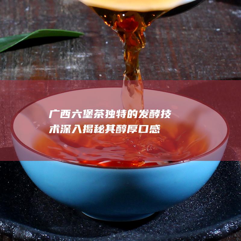 广西六堡茶独特的发酵技术：深入揭秘其醇厚口感的奥秘