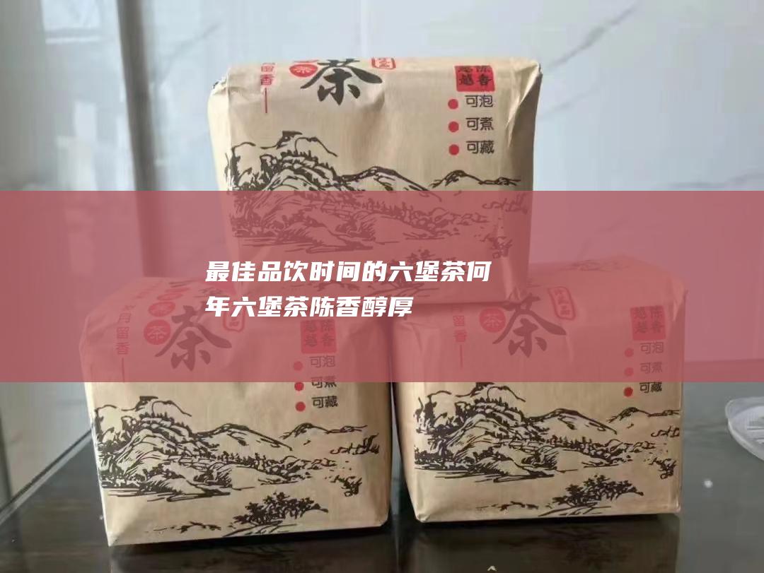 最佳品饮时间的六堡茶：何年六堡茶陈香醇厚