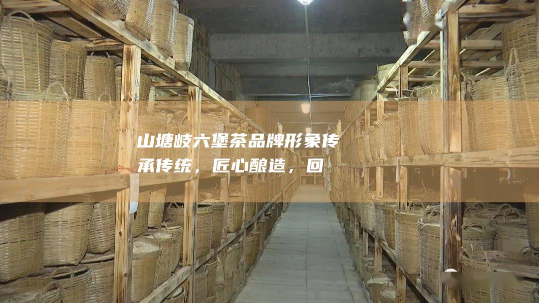 山塘岐六堡茶品牌形象：传承传统，匠心酿造，回味悠长