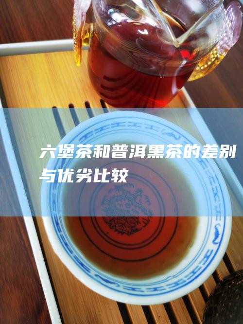 六堡茶和普洱黑茶的差别与优劣比较