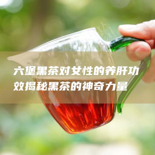 六堡黑茶对女性的养肝功效：揭秘黑茶的神奇力量