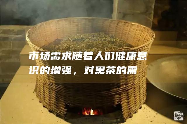 市场需求随着人们健康意识的增强，对黑茶的需