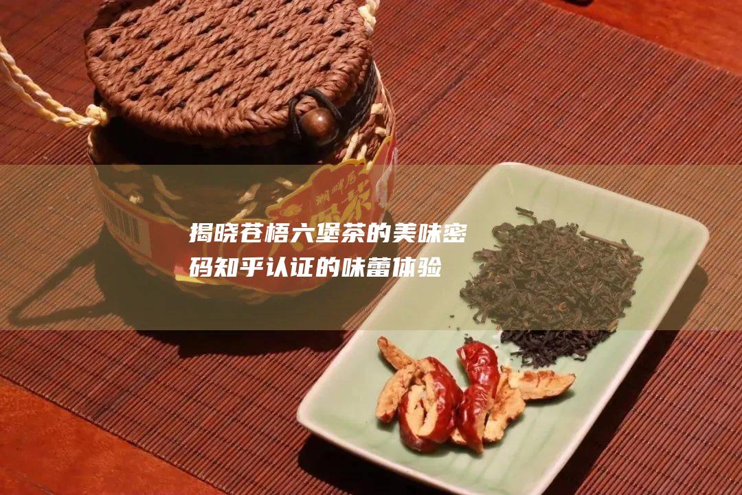 揭晓苍梧六堡茶的美味密码：知乎认证的味蕾体验