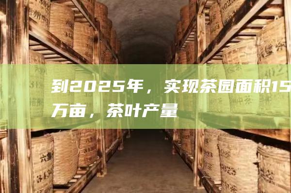 到2025年，实现茶园面积15万亩，茶叶产量5万吨，产值25亿元