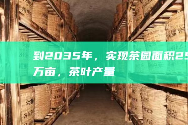 到2035年，实现茶园面积25万亩，茶叶产量10万吨，产值50亿元