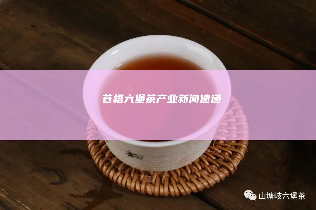 苍梧六堡茶产业新闻速递