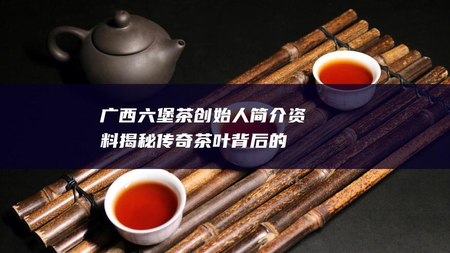 广西六堡茶创始人简介资料揭秘传奇茶叶背后的